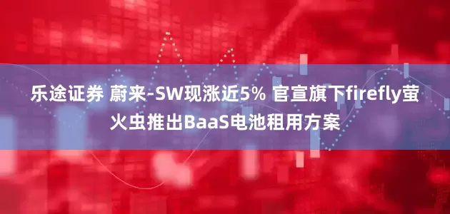 乐途证券 蔚来-SW现涨近5% 官宣旗下firefly萤火虫推出BaaS电池租用方案