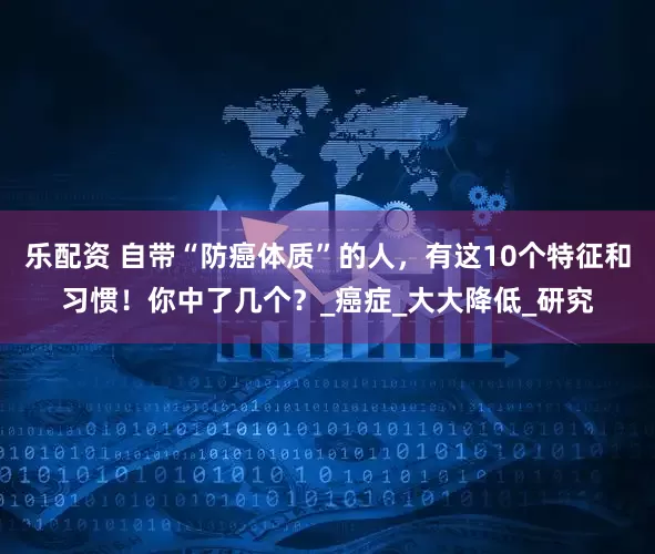 乐配资 自带“防癌体质”的人，有这10个特征和习惯！你中了几个？_癌症_大大降低_研究