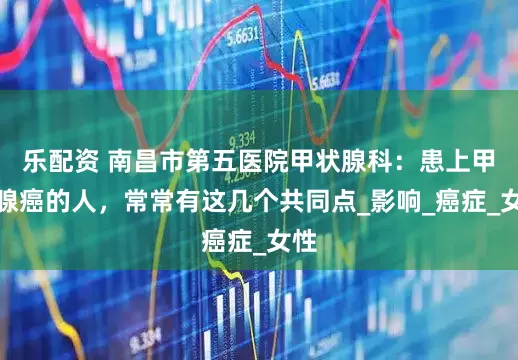 乐配资 南昌市第五医院甲状腺科：患上甲状腺癌的人，常常有这几个共同点_影响_癌症_女性