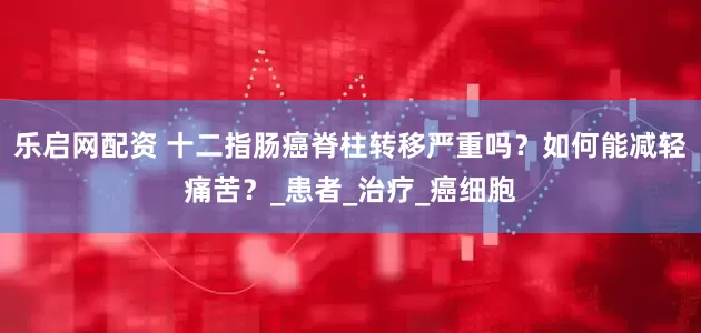 乐启网配资 十二指肠癌脊柱转移严重吗？如何能减轻痛苦？_患者_治疗_癌细胞