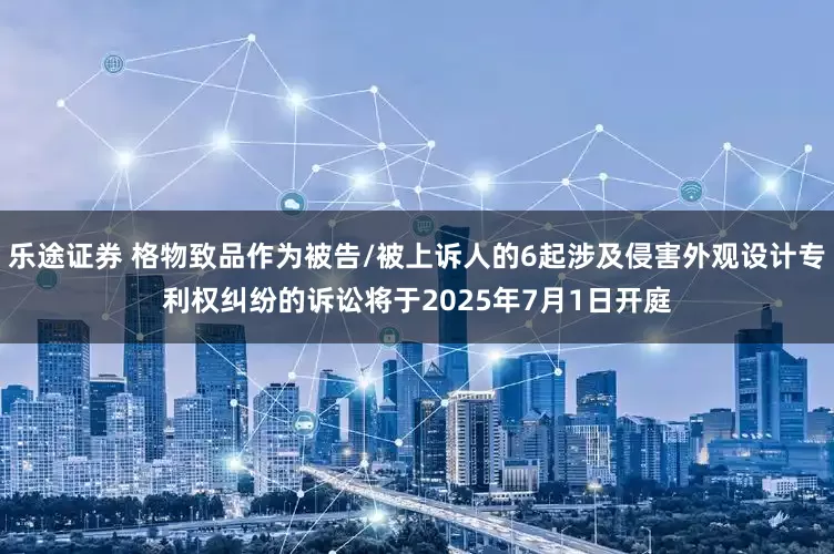 乐途证券 格物致品作为被告/被上诉人的6起涉及侵害外观设计专利权纠纷的诉讼将于2025年7月1日开庭