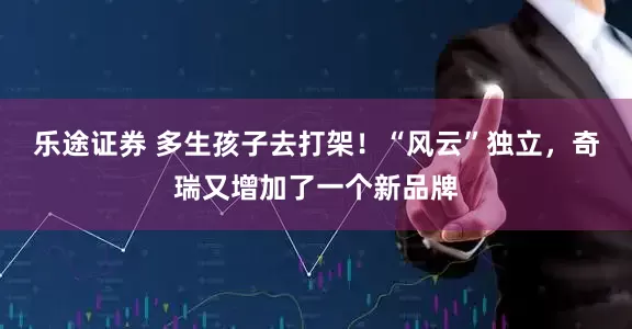 乐途证券 多生孩子去打架！“风云”独立，奇瑞又增加了一个新品牌