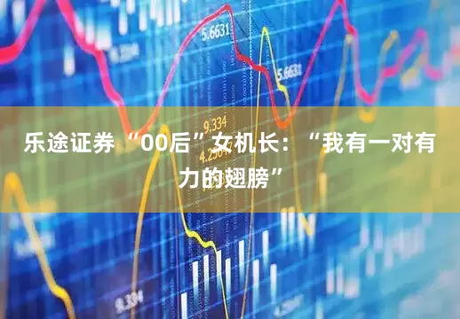 乐途证券 “00后”女机长：“我有一对有力的翅膀”
