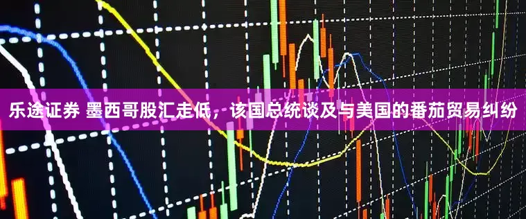 乐途证券 墨西哥股汇走低，该国总统谈及与美国的番茄贸易纠纷