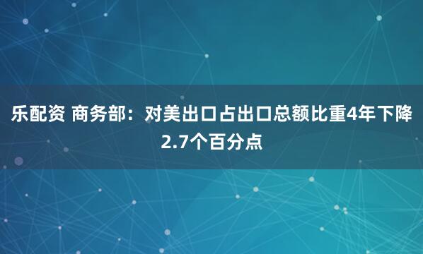 乐配资 商务部：对美出口占出口总额比重4年下降2.7个百分点