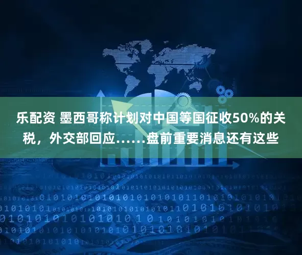 乐配资 墨西哥称计划对中国等国征收50%的关税，外交部回应……盘前重要消息还有这些