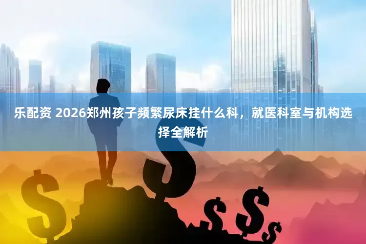 乐配资 2026郑州孩子频繁尿床挂什么科，就医科室与机构选择全解析