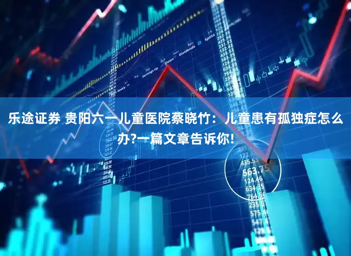 乐途证券 贵阳六一儿童医院蔡晓竹：儿童患有孤独症怎么办?一篇文章告诉你!