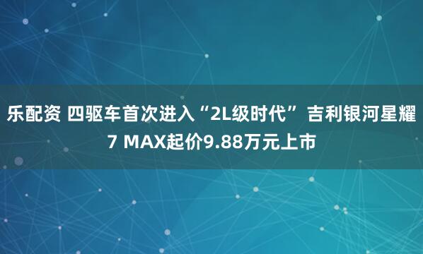 乐配资 四驱车首次进入“2L级时代” 吉利银河星耀7 MAX起价9.88万元上市