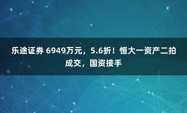 乐途证券 6949万元，5.6折！恒大一资产二拍成交，国资接手