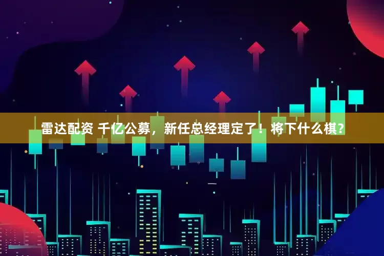 雷达配资 千亿公募，新任总经理定了！将下什么棋？